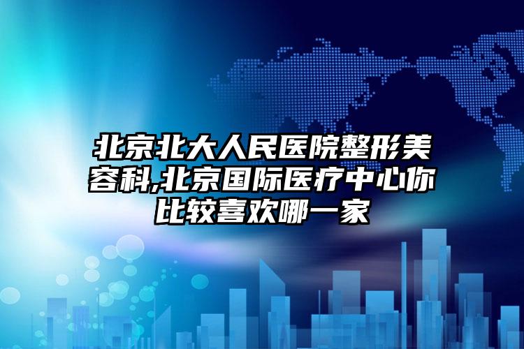 北京北大人民医院整形美容科,北京国际医疗中心你比较喜欢哪一家