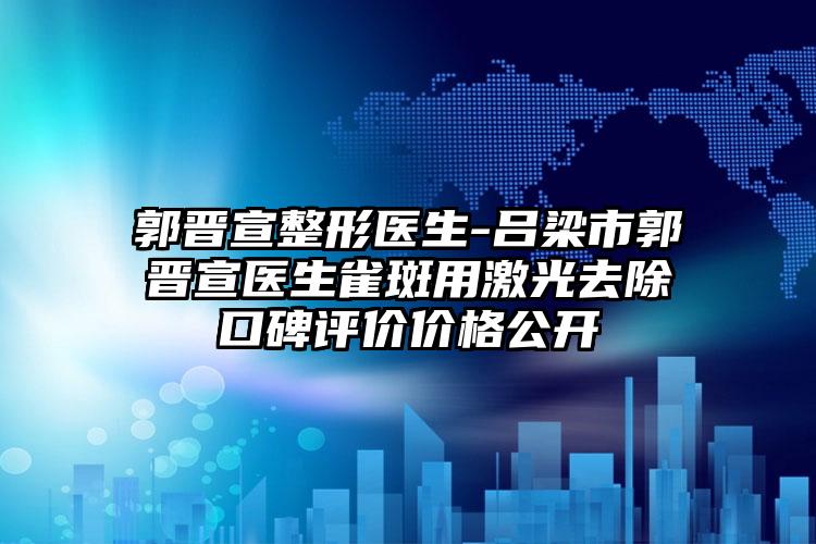 郭晋宣整形医生-吕梁市郭晋宣医生雀斑用激光去除口碑评价价格公开