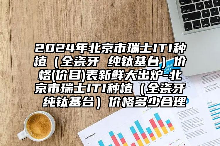 2024年北京市瑞士ITI种植（全瓷牙 纯钛基台）价格(价目)表新鲜大出炉-北京市瑞士ITI种植（全瓷牙 纯钛基台）价格多少合理