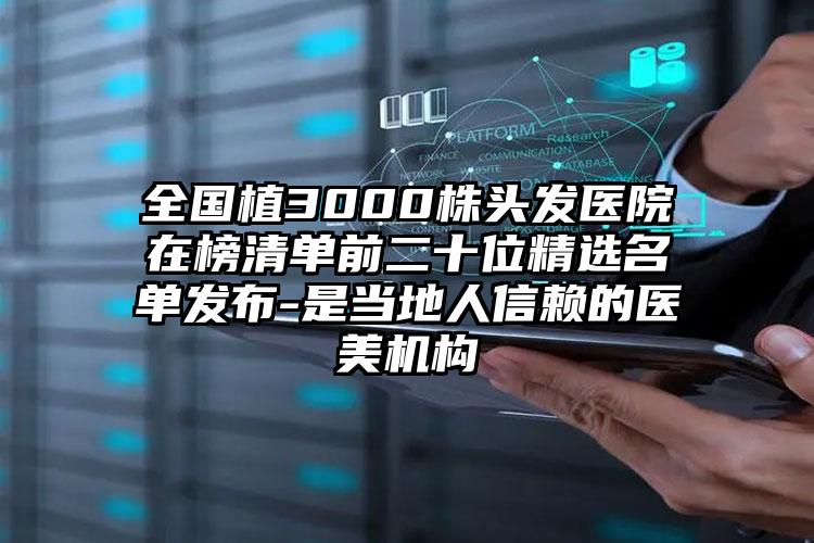 全国植3000株头发医院在榜清单前二十位精选名单发布-是当地人信赖的医美机构