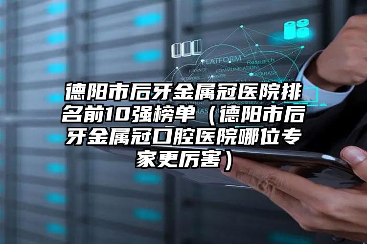 德阳市后牙金属冠医院排名前10强榜单（德阳市后牙金属冠口腔医院哪位专家更厉害）