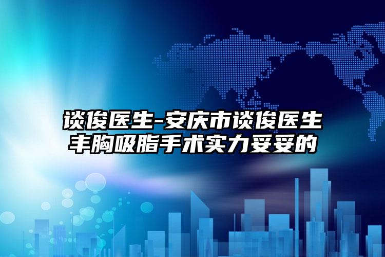 谈俊医生-安庆市谈俊医生丰胸吸脂手术实力妥妥的