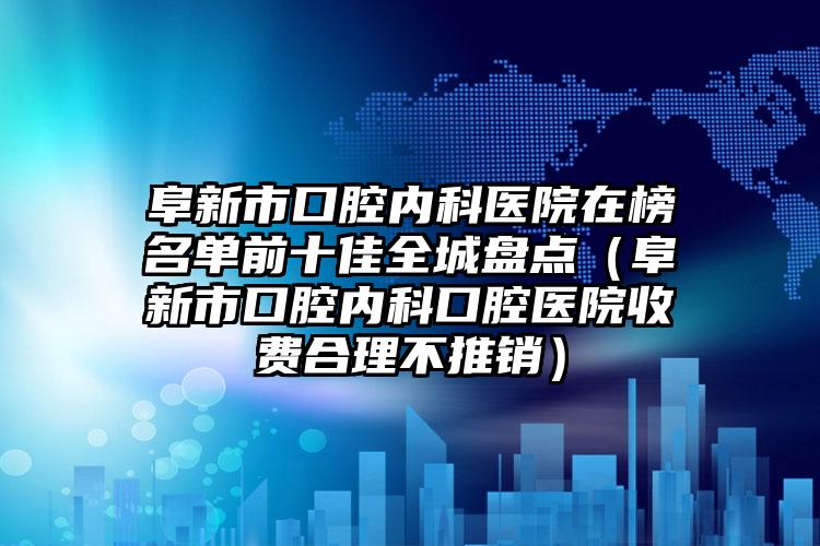 阜新市口腔内科医院在榜名单前十佳全城盘点（阜新市口腔内科口腔医院收费合理不推销）