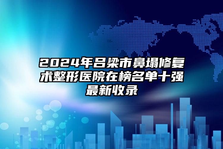 2024年吕梁市鼻塌修复术整形医院在榜名单十强最新收录