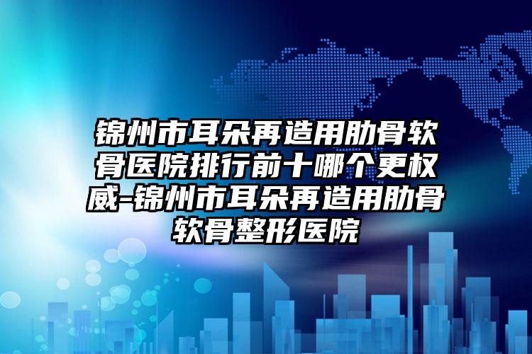 锦州市耳朵再造用肋骨软骨医院排行前十哪个更权威-锦州市耳朵再造用肋骨软骨整形医院