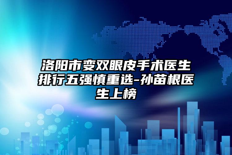 洛阳市变双眼皮手术医生排行五强慎重选-孙苗根医生上榜