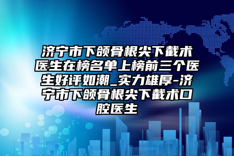 济宁市下颌骨根尖下截术医生在榜名单上榜前三个医生好评如潮_实力雄厚-济宁市下颌骨根尖下截术口腔医生