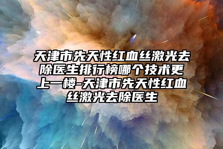 天津市先天性红血丝激光去除医生排行榜哪个技术更上一楼-天津市先天性红血丝激光去除医生