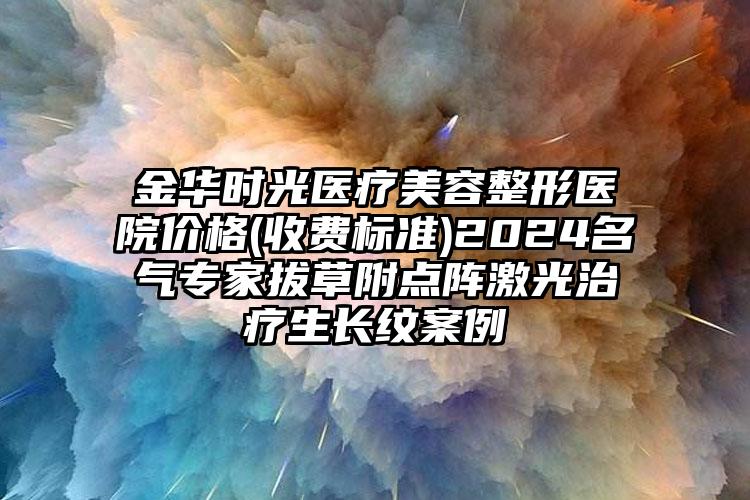 金华时光医疗美容整形医院价格(收费标准)2024名气专家拔草附点阵激光治疗生长纹案例