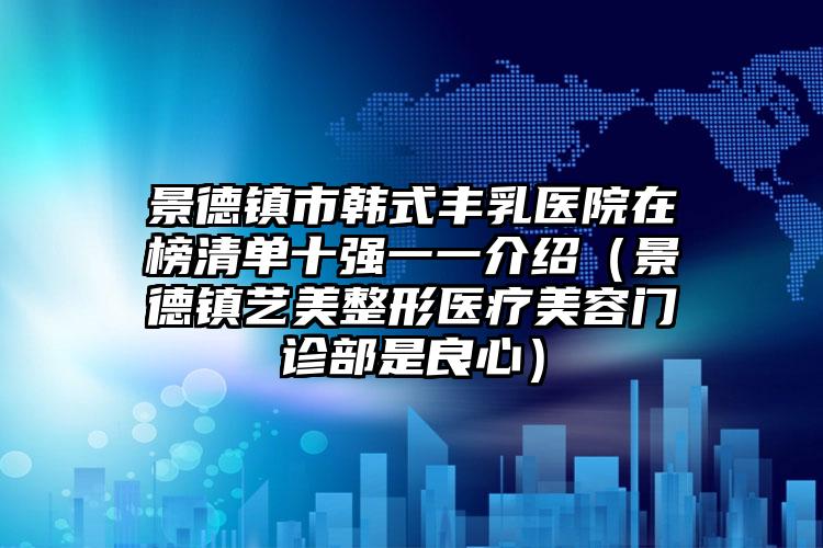 景德镇市韩式丰乳医院在榜清单十强一一介绍（景德镇艺美整形医疗美容门诊部是良心）