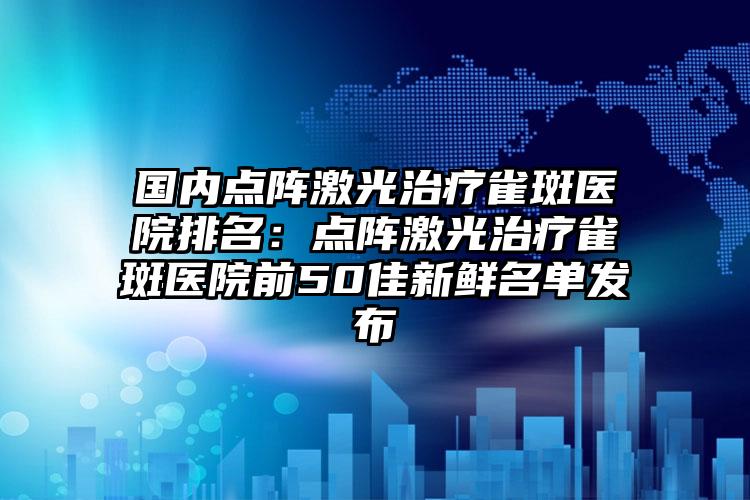 国内点阵激光治疗雀斑医院排名：点阵激光治疗雀斑医院前50佳新鲜名单发布