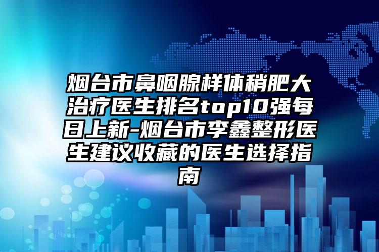 烟台市鼻咽腺样体稍肥大治疗医生排名top10强每日上新-烟台市李鑫整形医生建议收藏的医生选择指南