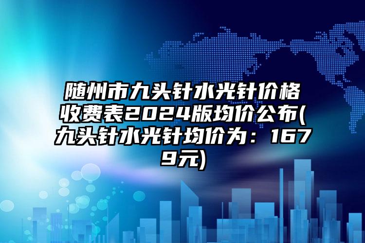 随州市九头针水光针价格收费表2024版均价公布(九头针水光针均价为：1679元)