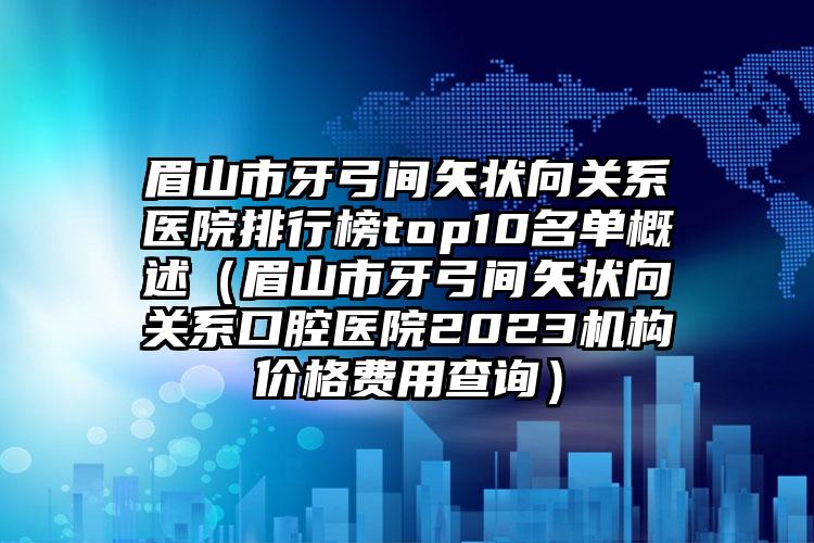 眉山市牙弓间矢状向关系医院排行榜top10名单概述（眉山市牙弓间矢状向关系口腔医院2023机构价格费用查询）