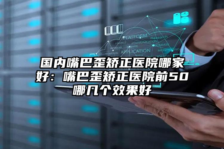 国内嘴巴歪矫正医院哪家好：嘴巴歪矫正医院前50哪几个效果好