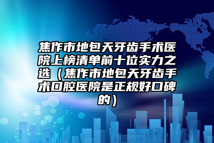 焦作市地包天牙齿手术医院上榜清单前十位实力之选（焦作市地包天牙齿手术口腔医院是正规好口碑的）