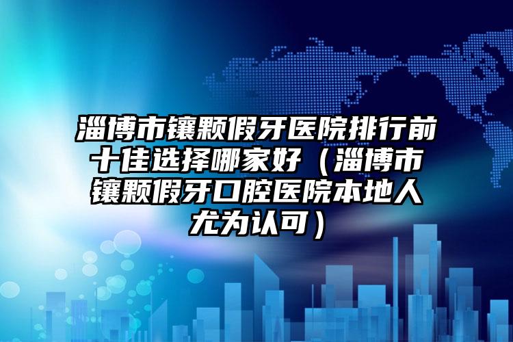 淄博市镶颗假牙医院排行前十佳选择哪家好（淄博市镶颗假牙口腔医院本地人尤为认可）