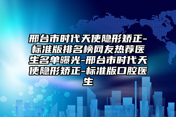 邢台市时代天使隐形矫正-标准版排名榜网友热荐医生名单曝光-邢台市时代天使隐形矫正-标准版口腔医生