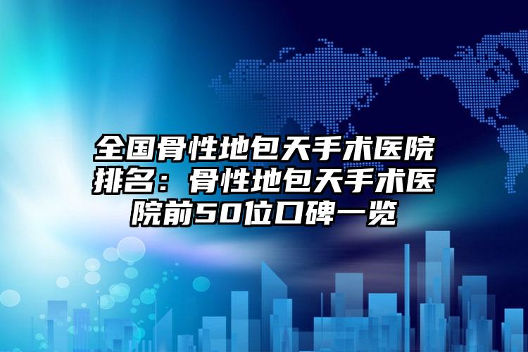 全国骨性地包天手术医院排名：骨性地包天手术医院前50位口碑一览