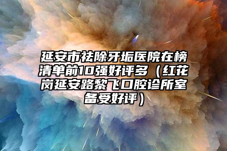 延安市祛除牙垢医院在榜清单前10强好评多（红花岗延安路黎飞口腔诊所室备受好评）