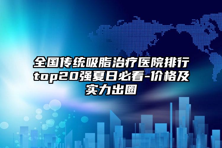 全国传统吸脂治疗医院排行top20强夏日必看-价格及实力出圈