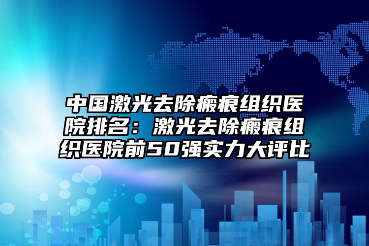 中国激光去除瘢痕组织医院排名：激光去除瘢痕组织医院前50强实力大评比