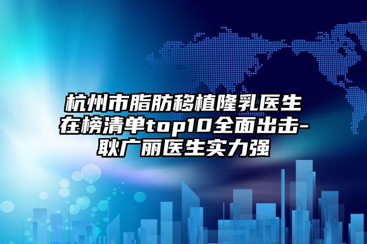 杭州市脂肪移植隆乳医生在榜清单top10全面出击-耿广丽医生实力强