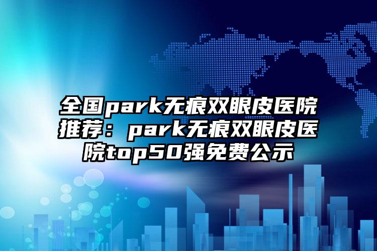 全国park无痕双眼皮医院推荐：park无痕双眼皮医院top50强免费公示