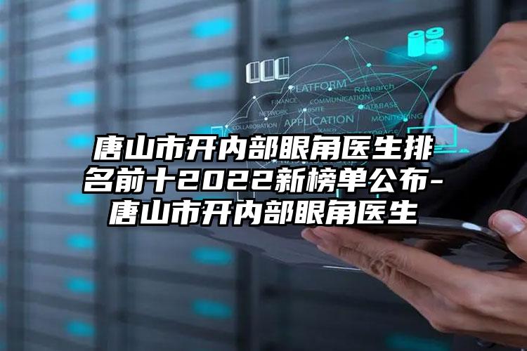 唐山市开内部眼角医生排名前十2022新榜单公布-唐山市开内部眼角医生