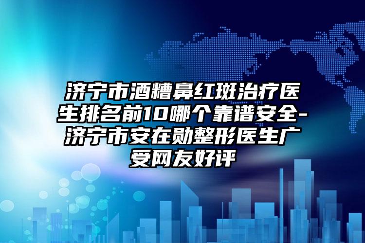 济宁市酒糟鼻红斑治疗医生排名前10哪个靠谱安全-济宁市安在勋整形医生广受网友好评