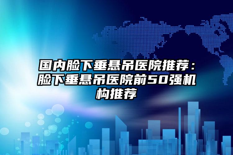 国内脸下垂悬吊医院推荐：脸下垂悬吊医院前50强机构推荐