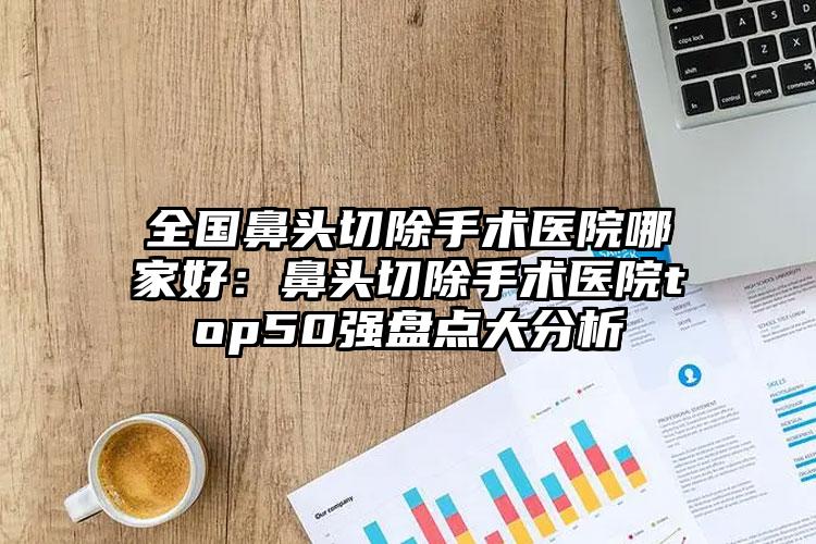 全国鼻头切除手术医院哪家好：鼻头切除手术医院top50强盘点大分析