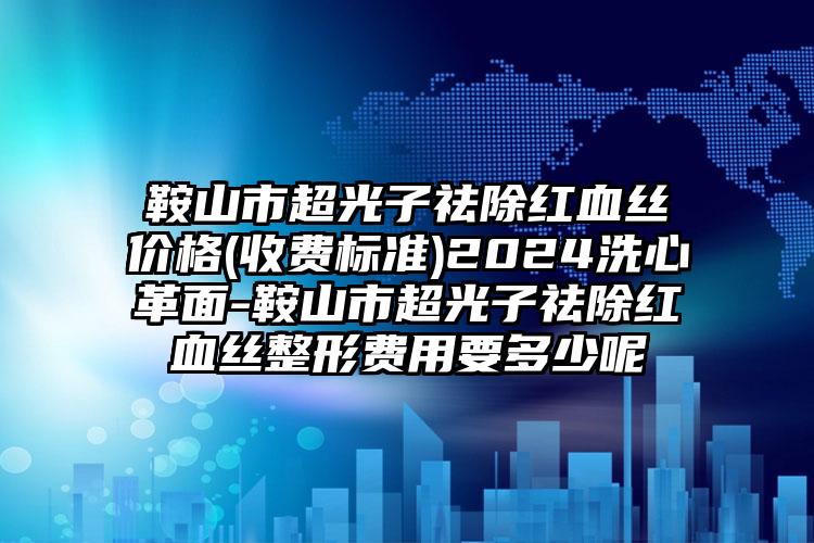 鞍山市超光子祛除红血丝价格(收费标准)2024洗心革面-鞍山市超光子祛除红血丝整形费用要多少呢