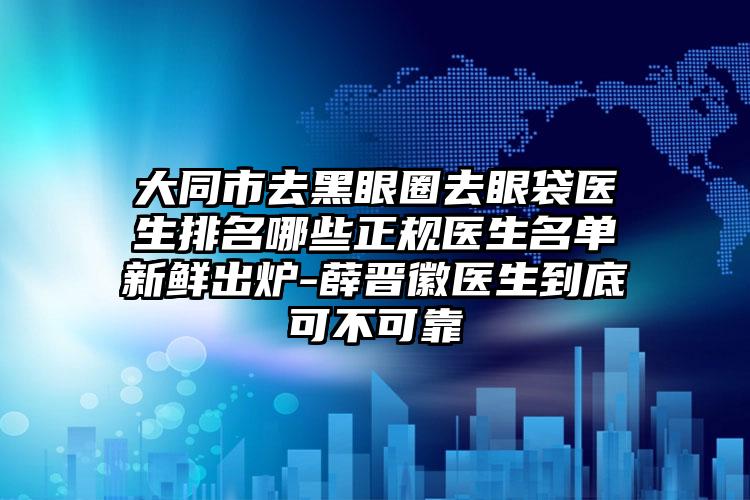 大同市去黑眼圈去眼袋医生排名哪些正规医生名单新鲜出炉-薛晋徽医生到底可不可靠