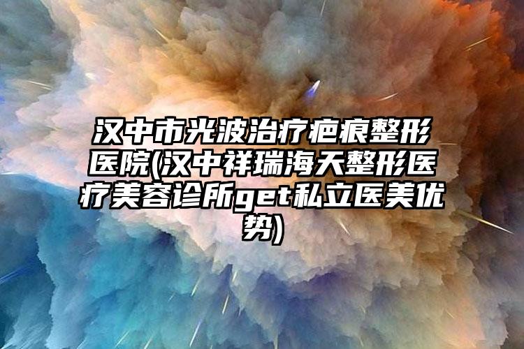 汉中市光波治疗疤痕整形医院(汉中祥瑞海天整形医疗美容诊所get私立医美优势)