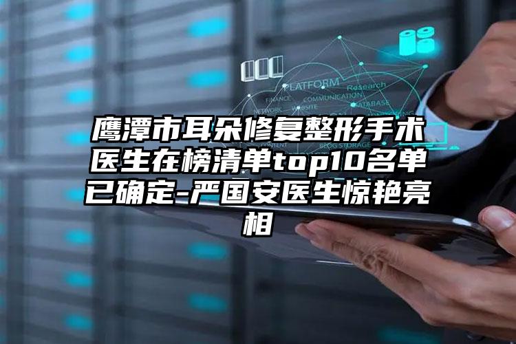 鹰潭市耳朵修复整形手术医生在榜清单top10名单已确定-严国安医生惊艳亮相