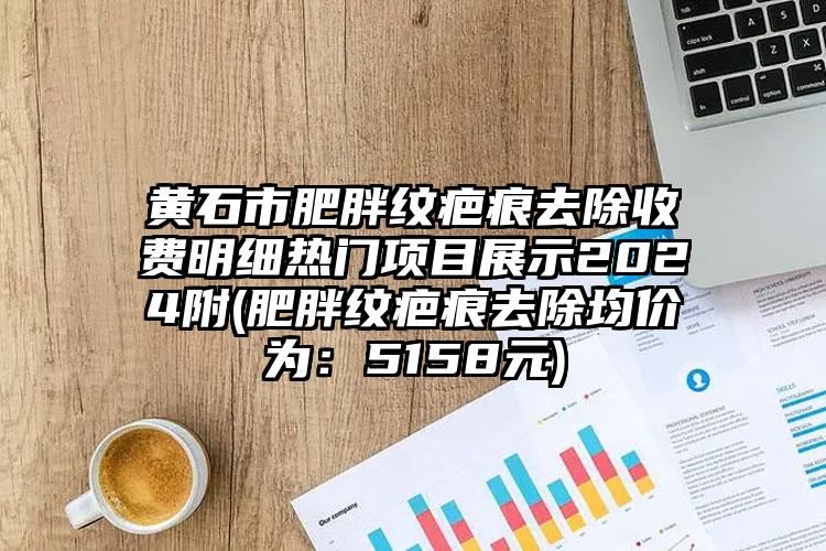 黄石市肥胖纹疤痕去除收费明细热门项目展示2024附(肥胖纹疤痕去除均价为：5158元)