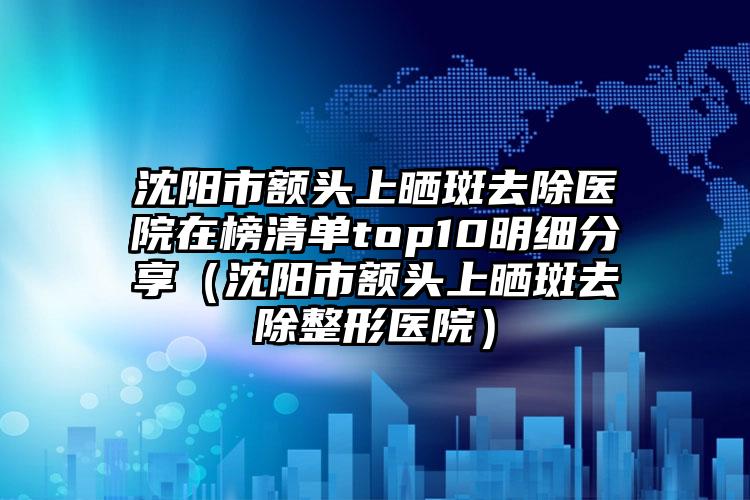 沈阳市额头上晒斑去除医院在榜清单top10明细分享（沈阳市额头上晒斑去除整形医院）