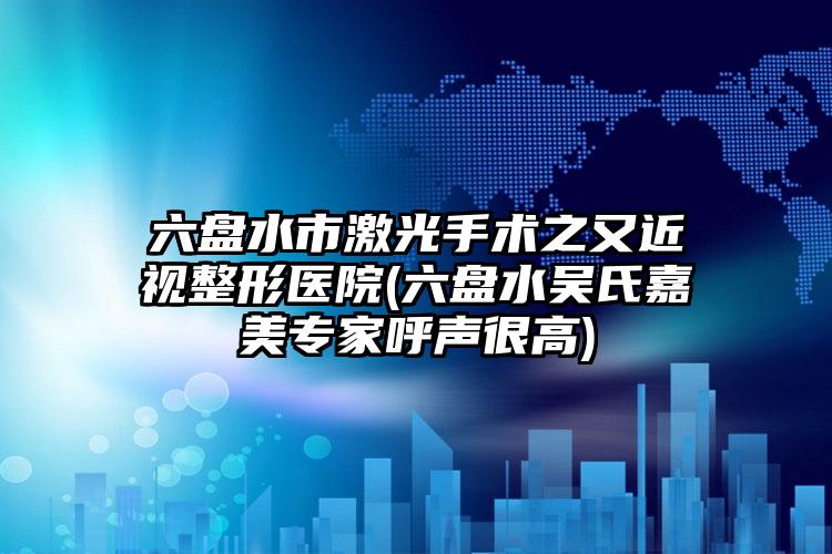 六盘水市激光手术之又近视整形医院(六盘水吴氏嘉美专家呼声很高)