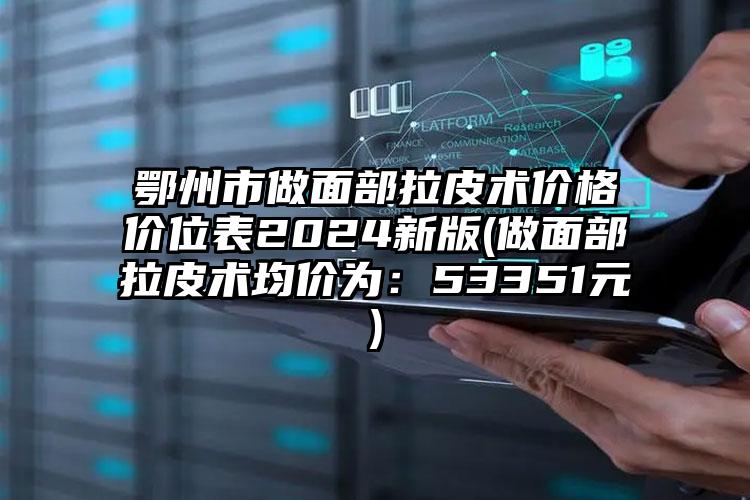 鄂州市做面部拉皮术价格价位表2024新版(做面部拉皮术均价为：53351元)