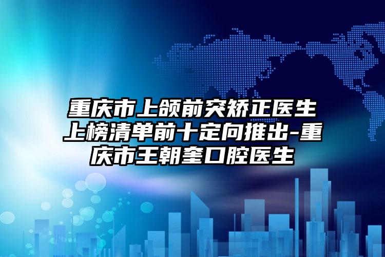 重庆市上颌前突矫正医生上榜清单前十定向推出-重庆市王朝奎口腔医生