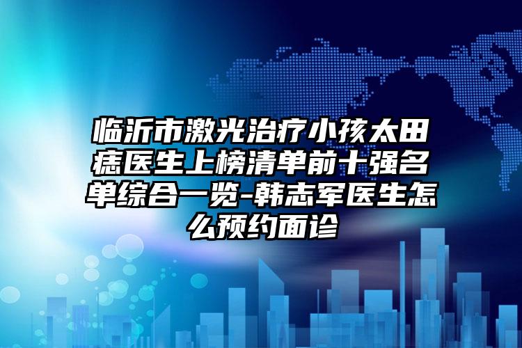 临沂市激光治疗小孩太田痣医生上榜清单前十强名单综合一览-韩志军医生怎么预约面诊