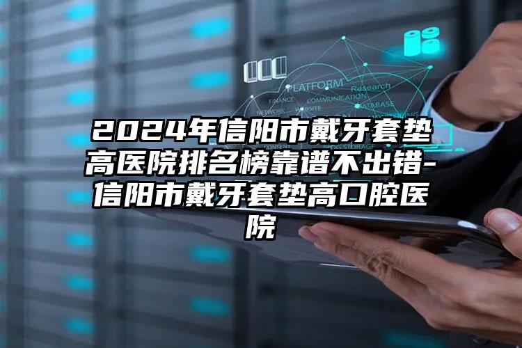 2024年信阳市戴牙套垫高医院排名榜靠谱不出错-信阳市戴牙套垫高口腔医院