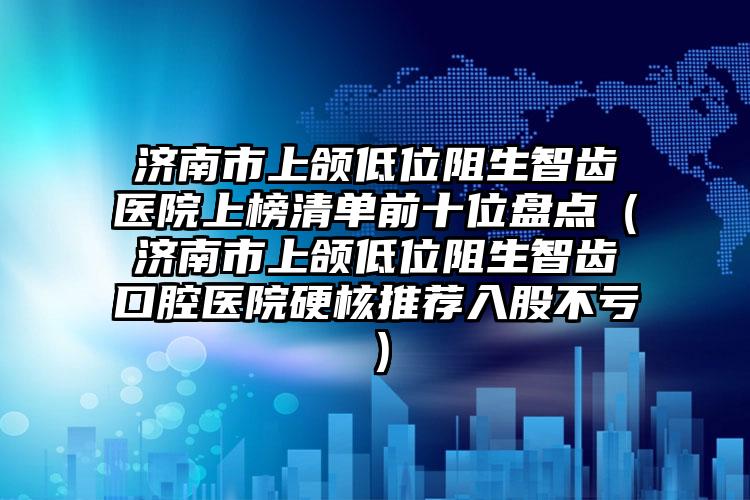 济南市上颌低位阻生智齿医院上榜清单前十位盘点（济南市上颌低位阻生智齿口腔医院硬核推荐入股不亏）