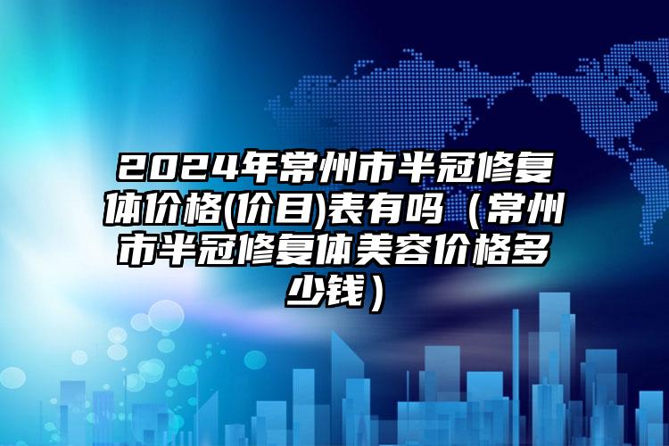 2024年常州市半冠修复体价格(价目)表有吗（常州市半冠修复体美容价格多少钱）