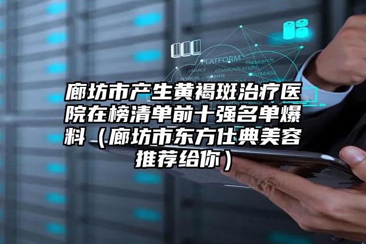 廊坊市产生黄褐斑治疗医院在榜清单前十强名单爆料（廊坊市东方仕典美容推荐给你）