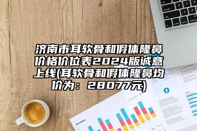 济南市耳软骨和假体隆鼻价格价位表2024版诚意上线(耳软骨和假体隆鼻均价为：28077元)