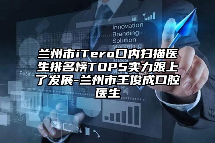 兰州市iTero口内扫描医生排名榜TOP5实力跟上了发展-兰州市王俊成口腔医生