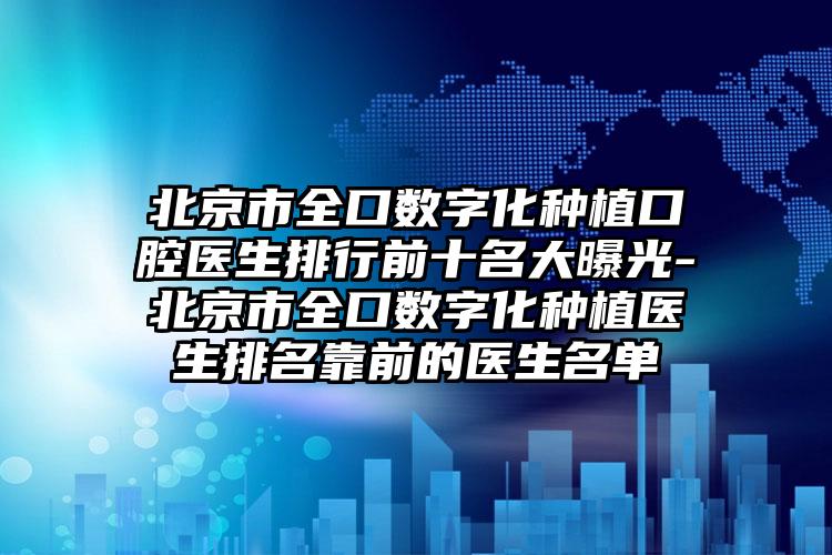 北京市全口数字化种植口腔医生排行前十名大曝光-北京市全口数字化种植医生排名靠前的医生名单