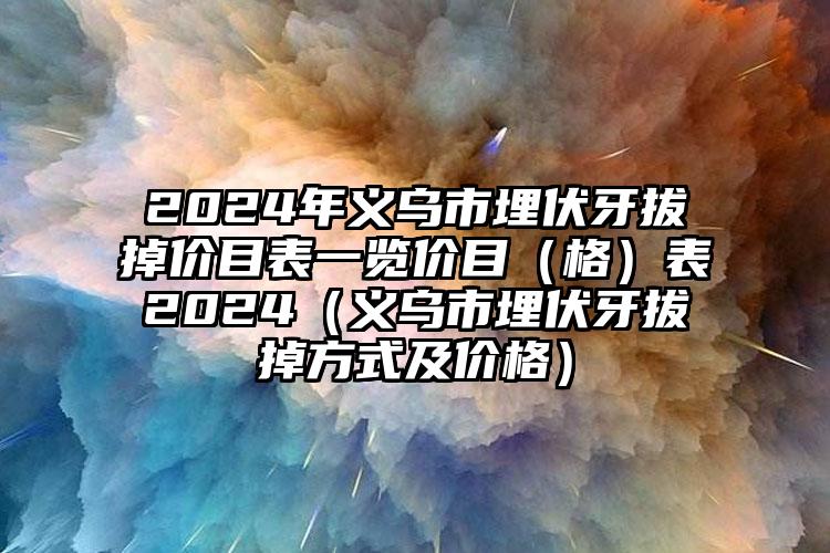 2024年义乌市埋伏牙拔掉价目表一览价目（格）表2024（义乌市埋伏牙拔掉方式及价格）